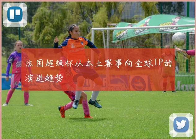 法国超级杯从本土赛事向全球IP的演进趋势