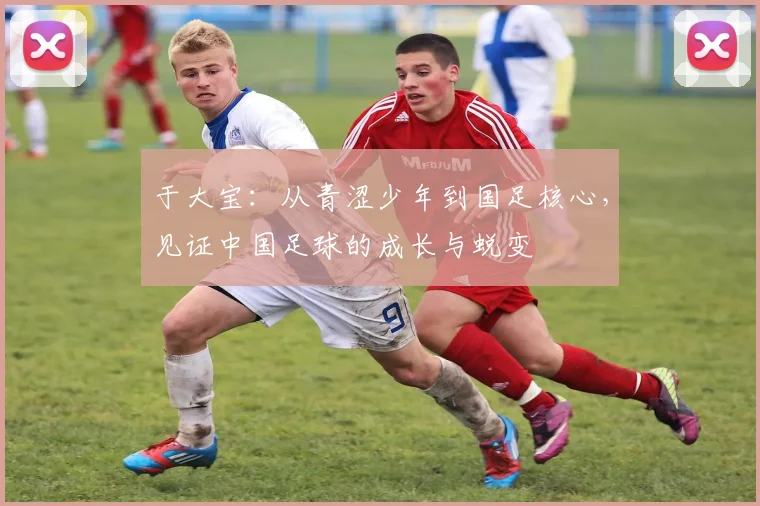于大宝：从青涩少年到国足核心，见证中国足球的成长与蜕变