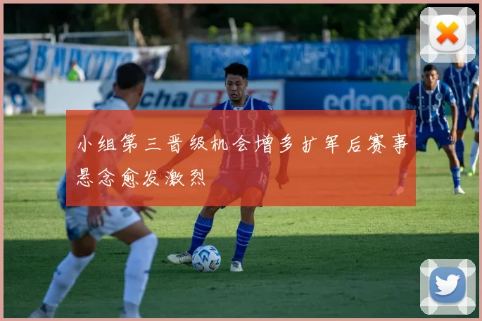 小组第三晋级机会增多扩军后赛事悬念愈发激烈