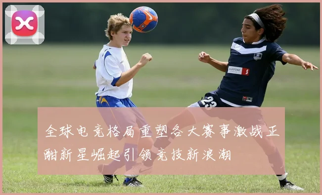 全球电竞格局重塑各大赛事激战正酣新星崛起引领竞技新浪潮