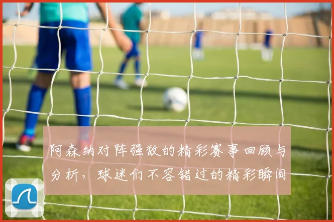 阿森纳对阵强敌的精彩赛事回顾与分析，球迷们不容错过的精彩瞬间