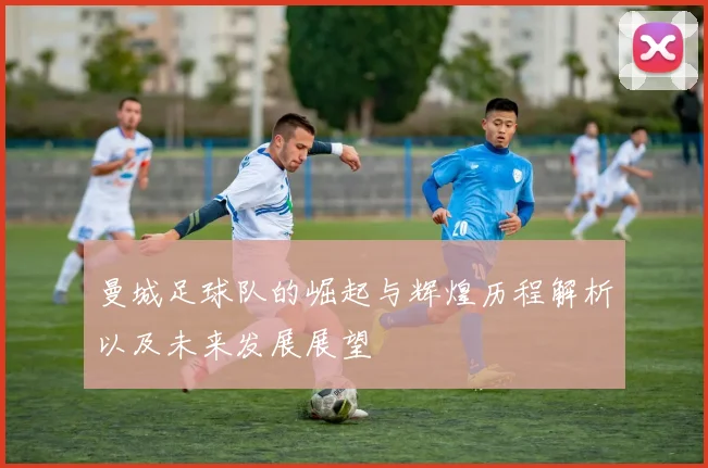 曼城足球队的崛起与辉煌历程解析以及未来发展展望