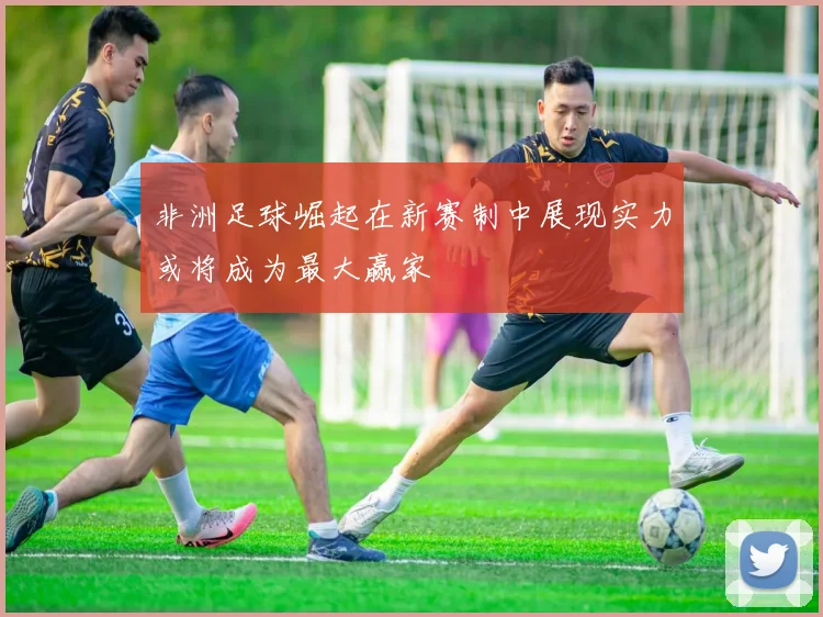 非洲足球崛起在新赛制中展现实力或将成为最大赢家