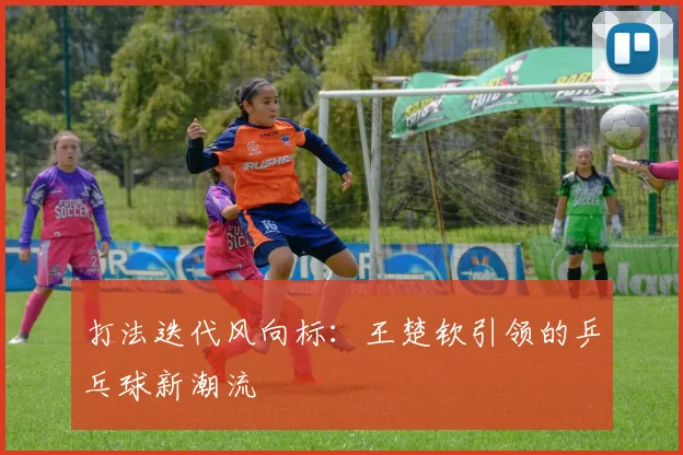 打法迭代风向标：王楚钦引领的乒乓球新潮流