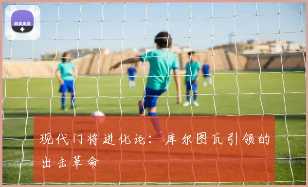 现代门将进化论：库尔图瓦引领的出击革命