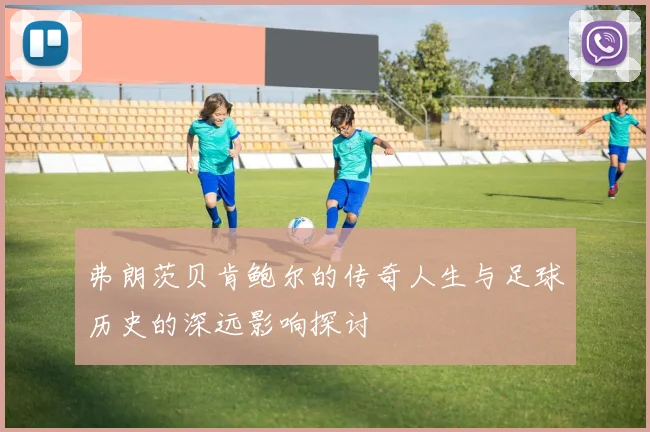 弗朗茨贝肯鲍尔的传奇人生与足球历史的深远影响探讨