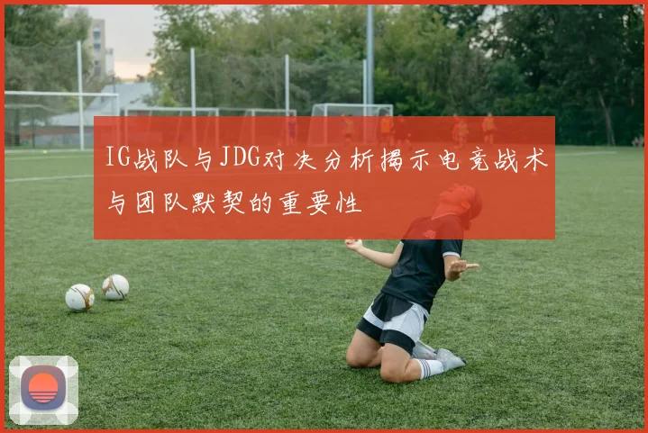 IG战队与JDG对决分析揭示电竞战术与团队默契的重要性