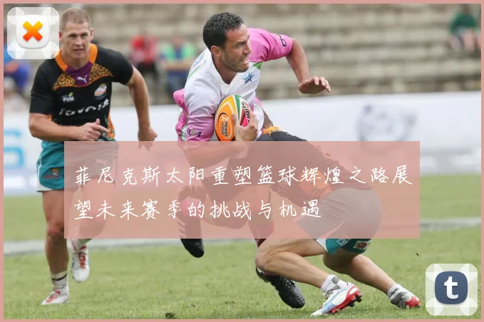 菲尼克斯太阳重塑篮球辉煌之路展望未来赛季的挑战与机遇