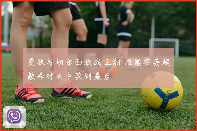 曼联与切尔西激战正酣 谁能在英超巅峰对决中笑到最后