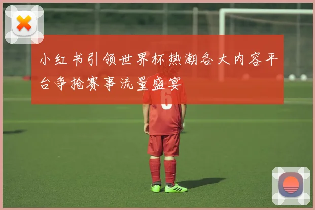 小红书引领世界杯热潮各大内容平台争抢赛事流量盛宴